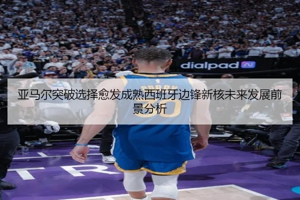 亚马尔突破选择愈发成熟西班牙边锋新核未来发展前景分析